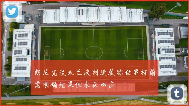 朗尼克谈米兰谈判进展称世界杯前需明确结果但未获回应
