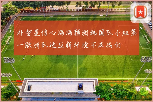 朴智星信心满满预测韩国队小组第一欧洲队适应新环境不及我们