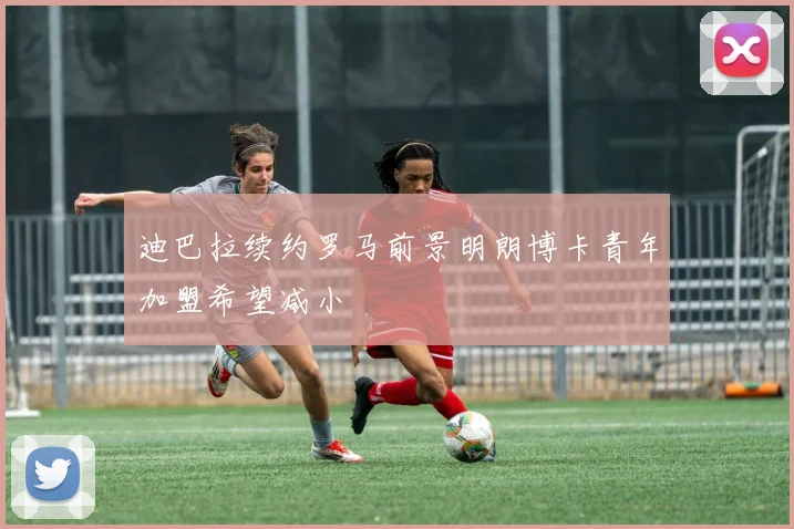 迪巴拉续约罗马前景明朗博卡青年加盟希望减小