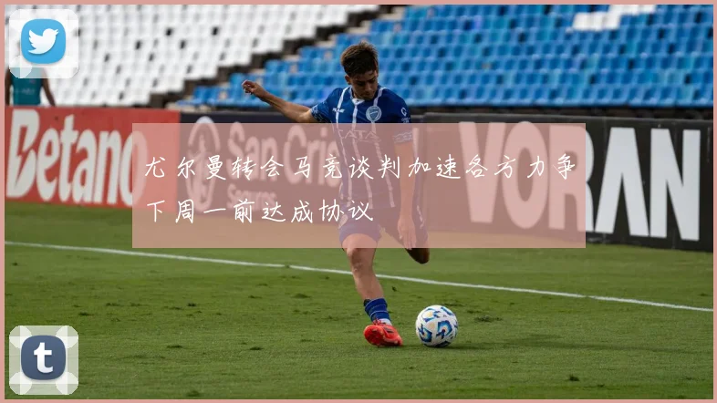 尤尔曼转会马竞谈判加速各方力争下周一前达成协议