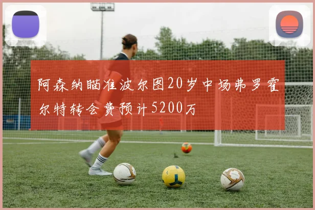 阿森纳瞄准波尔图20岁中场弗罗霍尔特转会费预计5200万