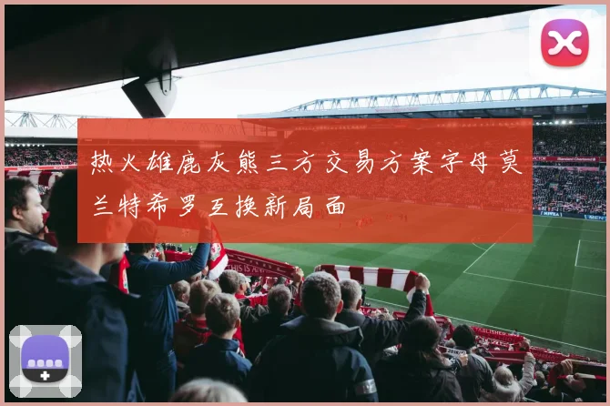 热火雄鹿灰熊三方交易方案字母莫兰特希罗互换新局面