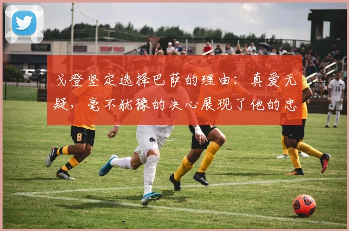 戈登坚定选择巴萨的理由：真爱无疑，毫不犹豫的决心展现了他的忠诚