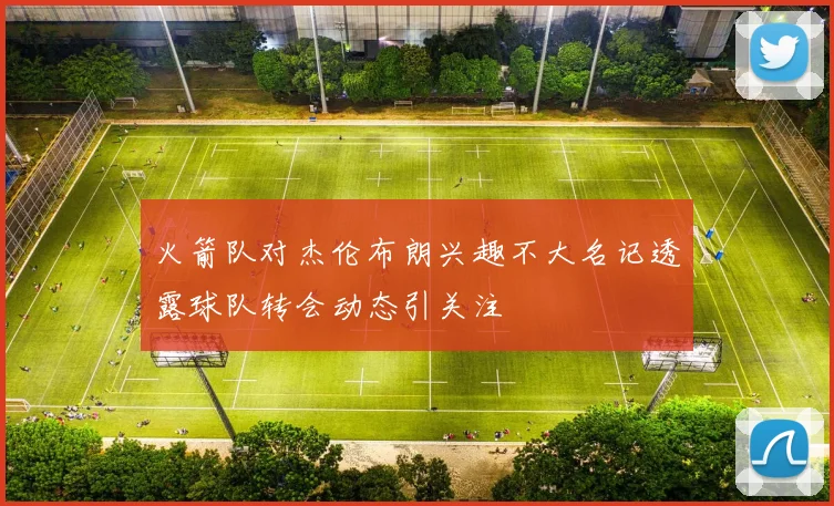 火箭队对杰伦布朗兴趣不大名记透露球队转会动态引关注