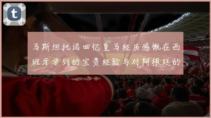 马斯坦托诺回忆皇马经历感慨在西班牙学到的宝贵经验与对阿根廷的思念