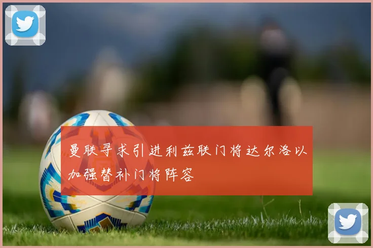 曼联寻求引进利兹联门将达尔洛以加强替补门将阵容